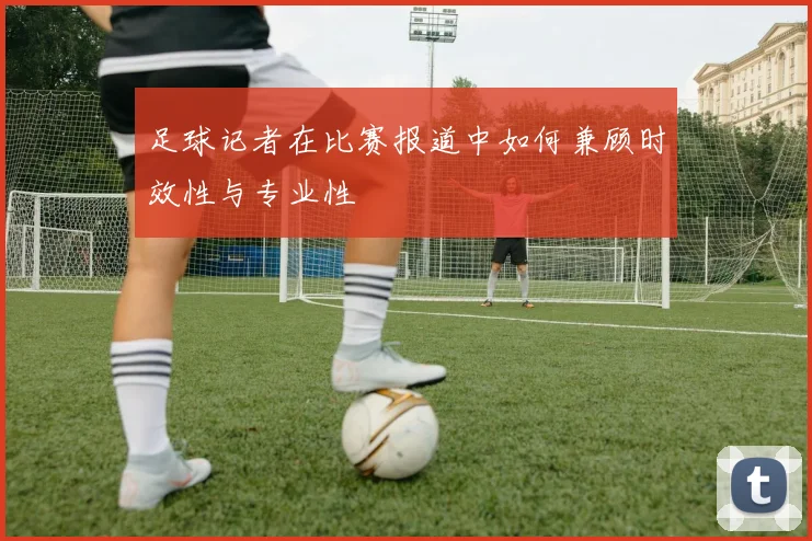 足球记者在比赛报道中如何兼顾时效性与专业性