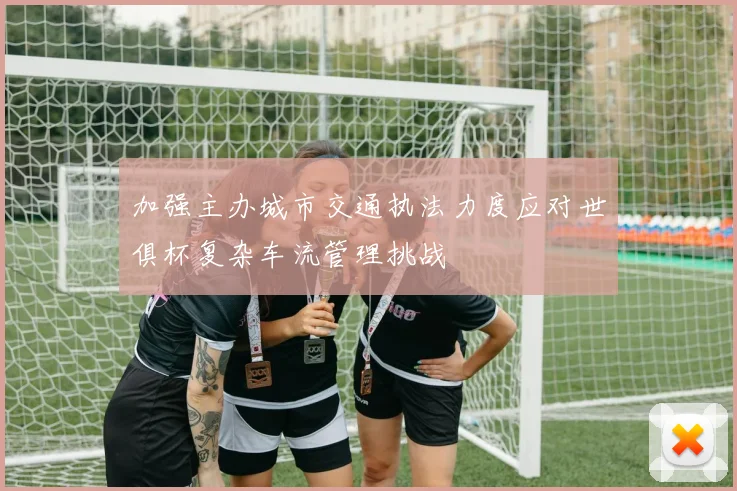 加强主办城市交通执法力度应对世俱杯复杂车流管理挑战