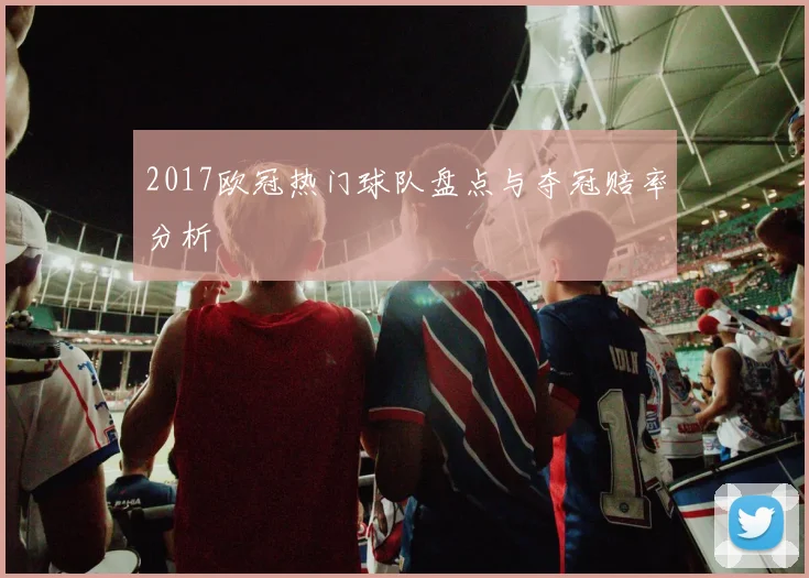 2017欧冠热门球队盘点与夺冠赔率分析