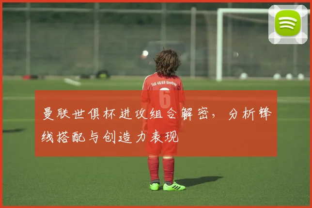 曼联世俱杯进攻组合解密，分析锋线搭配与创造力表现